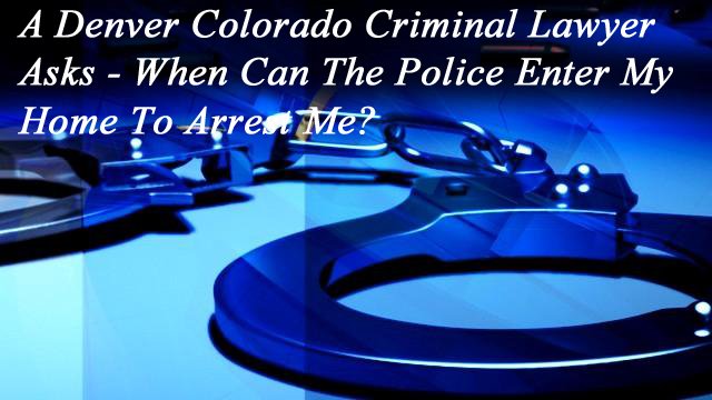 A Denver Colorado Criminal Lawyer Asks - When Can The Police Enter My Home To Arrest Me?