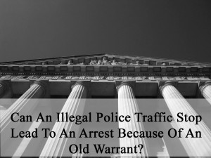 Can An Illegal Police Traffic Stop Lead To An Arrest Because Of An Old Warrant?